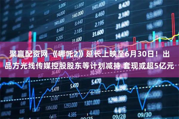 聚赢配资网 《哪吒2》延长上映至6月30日！出品方光线传媒控股股东等计划减持 套现或超5亿元