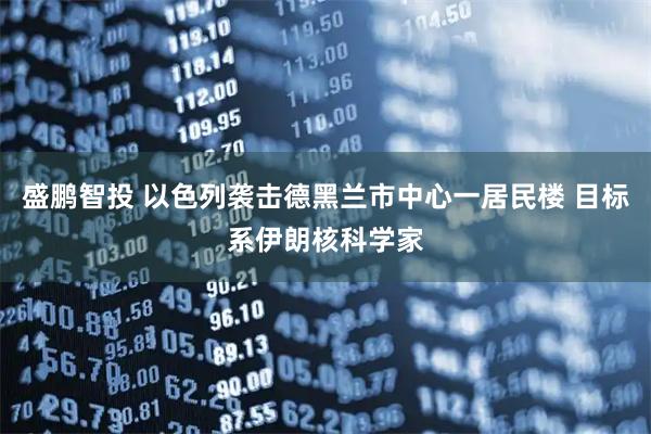 盛鹏智投 以色列袭击德黑兰市中心一居民楼 目标系伊朗核科学家