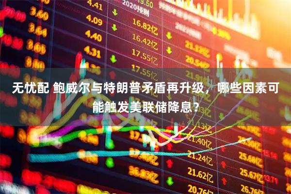 无忧配 鲍威尔与特朗普矛盾再升级，哪些因素可能触发美联储降息？