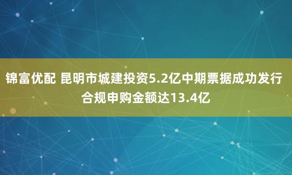 锦富优配 昆明市城建投资5.2亿中期票据成功发行 合规申购金额达13.4亿