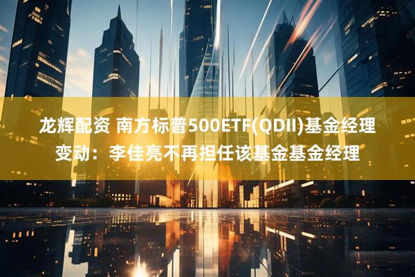 龙辉配资 南方标普500ETF(QDII)基金经理变动：李佳亮不再担任该基金基金经理