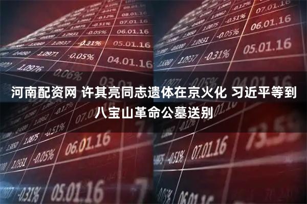 河南配资网 许其亮同志遗体在京火化 习近平等到八宝山革命公墓送别