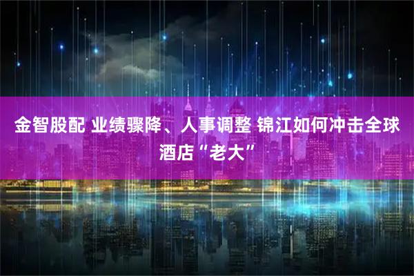 金智股配 业绩骤降、人事调整 锦江如何冲击全球酒店“老大”