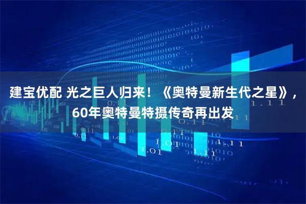 建宝优配 光之巨人归来！《奥特曼新生代之星》，60年奥特曼特摄传奇再出发