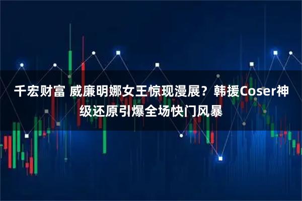 千宏财富 威廉明娜女王惊现漫展？韩援Coser神级还原引爆全场快门风暴