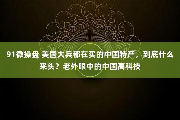 91微操盘 美国大兵都在买的中国特产，到底什么来头？老外眼中的中国高科技