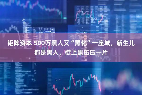 钜阵资本 500万黑人又“黑化”一座城，新生儿都是黑人，街上黑压压一片
