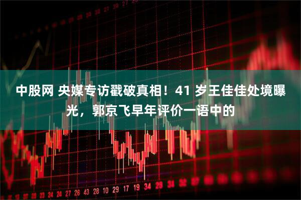 中股网 央媒专访戳破真相！41 岁王佳佳处境曝光，郭京飞早年评价一语中的