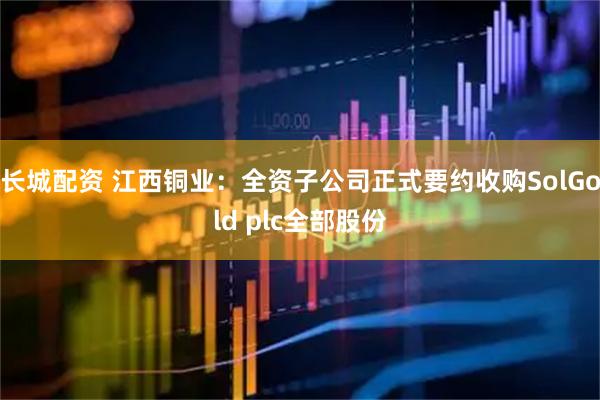 长城配资 江西铜业：全资子公司正式要约收购SolGold plc全部股份