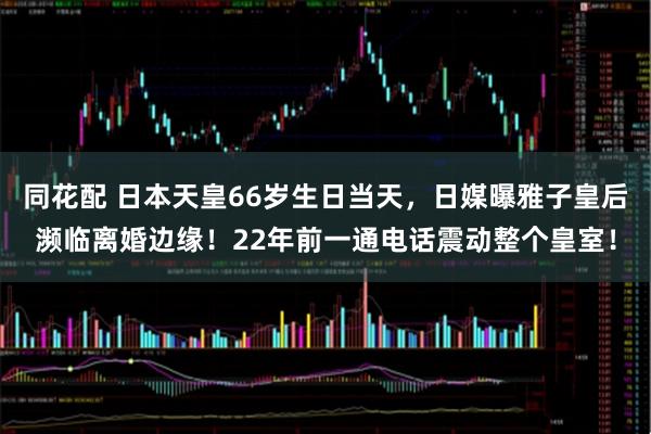同花配 日本天皇66岁生日当天，日媒曝雅子皇后濒临离婚边缘！22年前一通电话震动整个皇室！