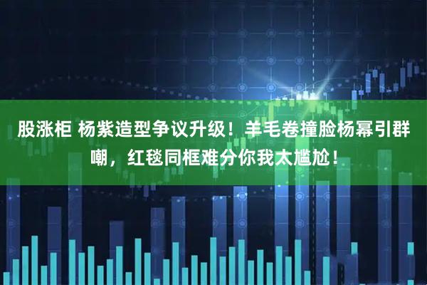 股涨柜 杨紫造型争议升级！羊毛卷撞脸杨幂引群嘲，红毯同框难分你我太尴尬！