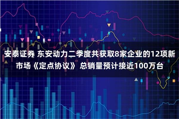 安泰证券 东安动力二季度共获取8家企业的12项新市场《定点协议》 总销量预计接近100万台